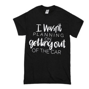 I Wasn't Planning On Getting Out of The Car T-Shirt