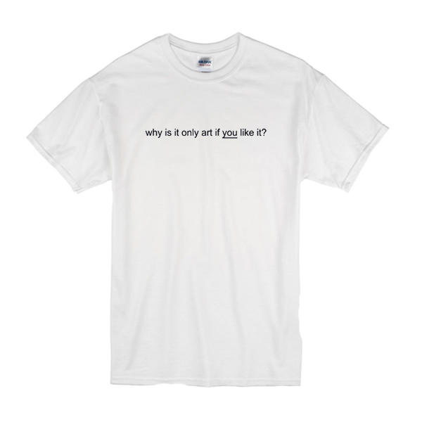 Why Is It Only Art If You Like It T-Shirt