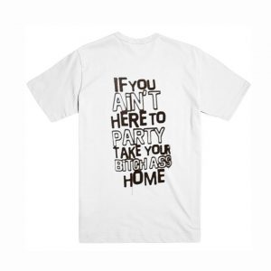 If You Ain’t Here To Party Take Your Bitch Ass Home T-Shirt (BSM)
